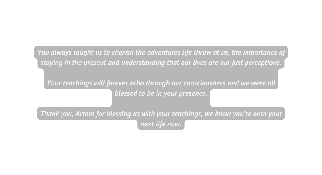 You always taught us to cherish the adventures life throw at us the importance of staying in the present and understanding that our lives are our just perceptions Your teachings will forever echo through our consciousness and we were all blessed to be in your presence Thank you Arram for blessing us with your teachings we know you re onto your next life now